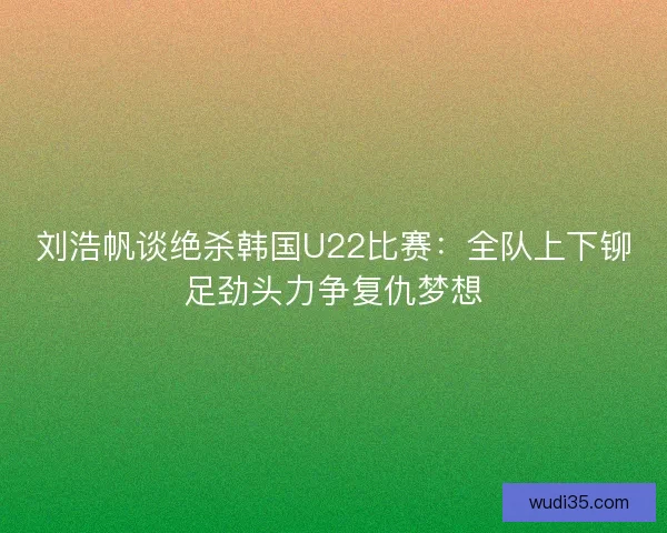 刘浩帆谈绝杀韩国U22比赛：全队上下铆足劲头力争复仇梦想
