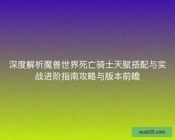 深度解析魔兽世界死亡骑士天赋搭配与实战进阶指南攻略与版本前瞻
