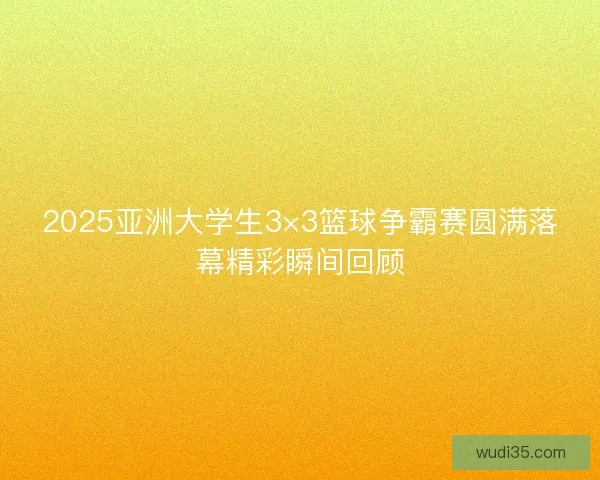 2025亚洲大学生3×3篮球争霸赛圆满落幕精彩瞬间回顾 2025亚洲大学生3×3篮球争霸赛圆满落幕精彩瞬间回顾