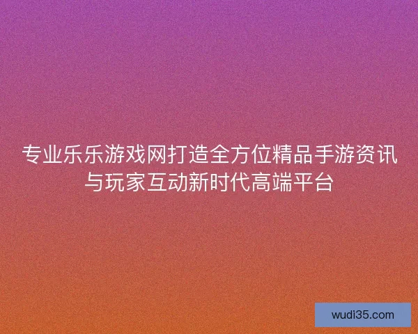 专业乐乐游戏网打造全方位精品手游资讯与玩家互动新时代高端平台