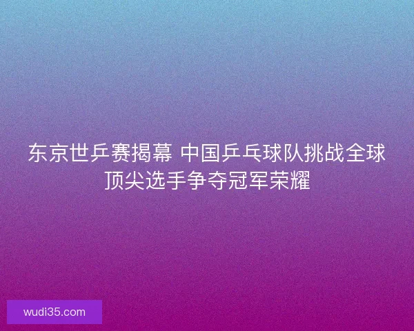 东京世乒赛揭幕 中国乒乓球队挑战全球顶尖选手争夺冠军荣耀 东京世乒赛揭幕 中国乒乓球队挑战全球顶尖选手争夺冠军荣耀