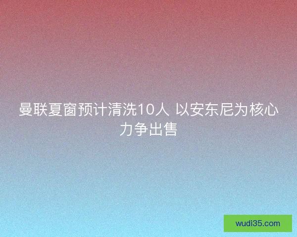 曼联夏窗预计清洗10人 以安东尼为核心力争出售