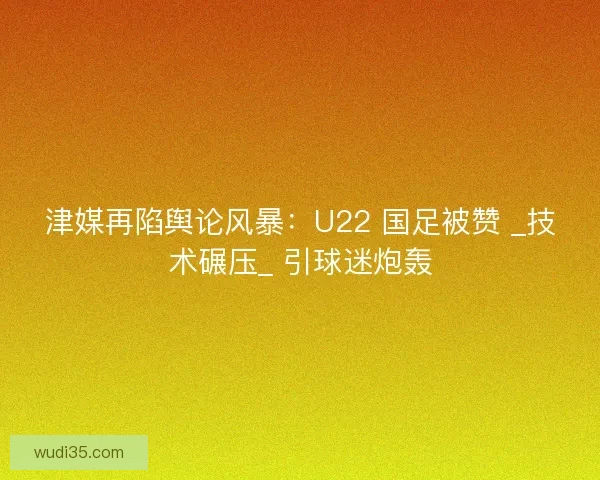 津媒再陷舆论风暴：U22 国足被赞 _技术碾压_ 引球迷炮轰