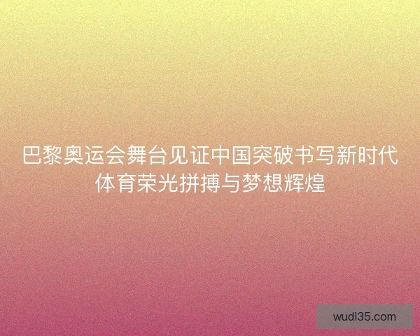 巴黎奥运会舞台见证中国突破书写新时代体育荣光拼搏与梦想辉煌
