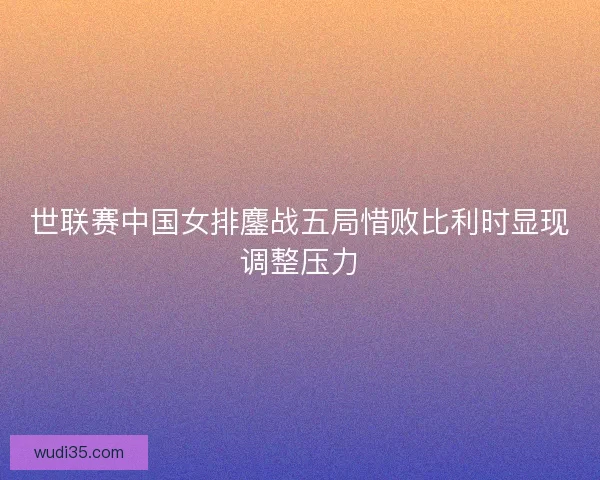 世联赛中国女排鏖战五局惜败比利时显现调整压力