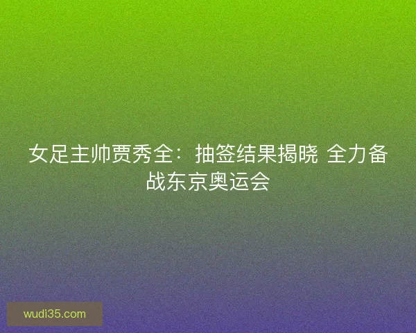 女足主帅贾秀全:抽签结果揭晓 全力备战东京奥运会 女足主帅贾秀全:抽签结果揭晓 全力备战东京奥运会
