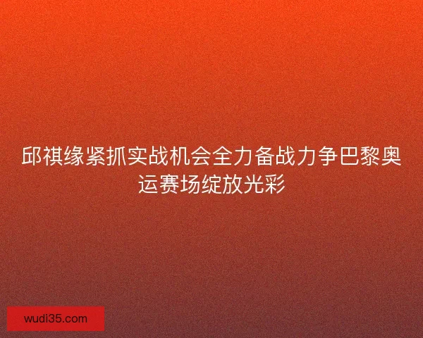 邱祺缘紧抓实战机会全力备战力争巴黎奥运赛场绽放光彩