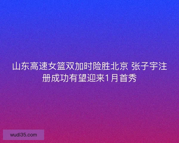 山东高速女篮双加时险胜北京 张子宇注册成功有望迎来1月首秀