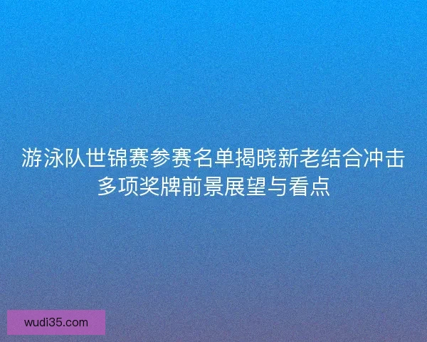 游泳队世锦赛参赛名单揭晓新老结合冲击多项奖牌前景展望与看点 游泳队世锦赛参赛名单揭晓新老结合冲击多项奖牌前景展望与看点