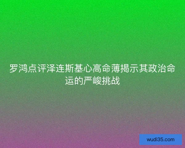 罗鸿点评泽连斯基心高命薄揭示其政治命运的严峻挑战 罗鸿点评泽连斯基心高命薄揭示其政治命运的严峻挑战