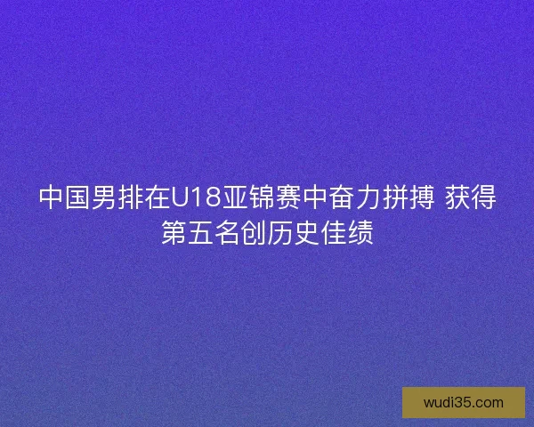 中国男排在U18亚锦赛中奋力拼搏 获得第五名创历史佳绩