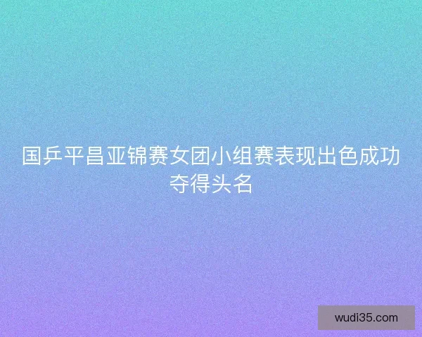 国乒平昌亚锦赛女团小组赛表现出色成功夺得头名