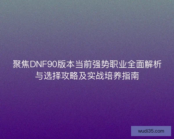 聚焦DNF90版本当前强势职业全面解析与选择攻略及实战培养指南 聚焦DNF90版本当前强势职业全面解析与选择攻略及实战培养指南