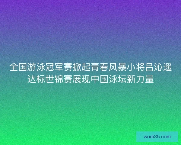 全国游泳冠军赛掀起青春风暴小将吕沁遥达标世锦赛展现中国泳坛新力量
