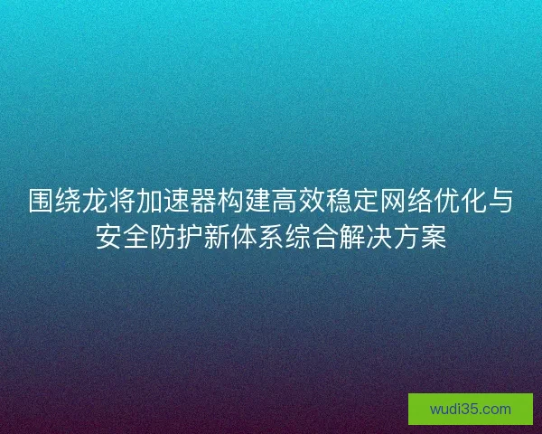 围绕龙将加速器构建高效稳定网络优化与安全防护新体系综合解决方案