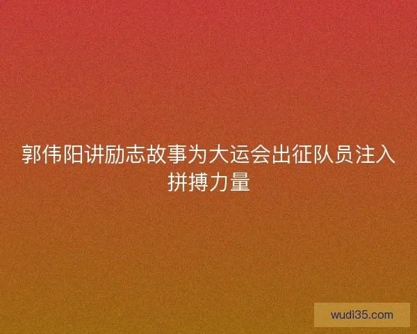 郭伟阳讲励志故事为大运会出征队员注入拼搏力量