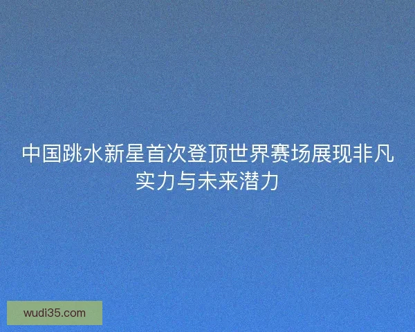 中国跳水新星首次登顶世界赛场展现非凡实力与未来潜力 中国跳水新星首次登顶世界赛场展现非凡实力与未来潜力