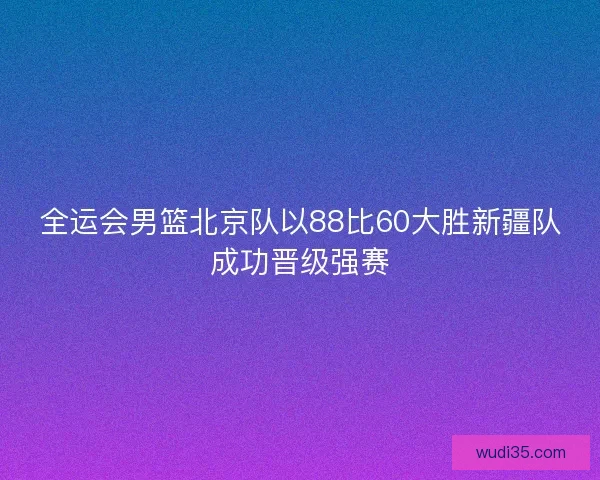 全运会男篮北京队以88比60大胜新疆队成功晋级强赛 全运会男篮北京队以88比60大胜新疆队成功晋级强赛