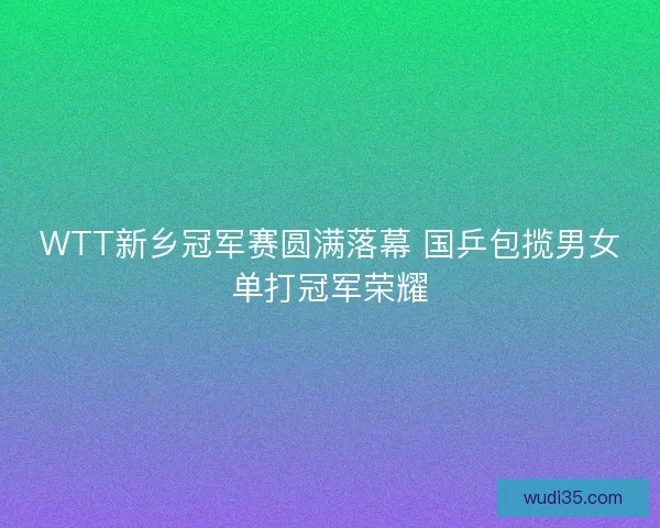 WTT新乡冠军赛圆满落幕 国乒包揽男女单打冠军荣耀